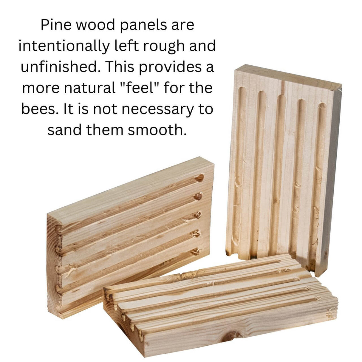Rough and unfinished pine wood panels for mason bee house providing a natural feel for bees. Not necessary to sand smooth.